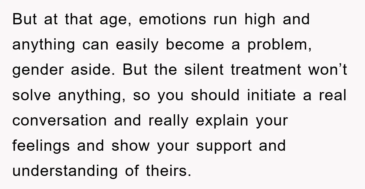 But at that age, emotions run high and anything can easily become a problem, gender aside. But the silent treatment won’t solve anything, so you should initiate a real conversation...