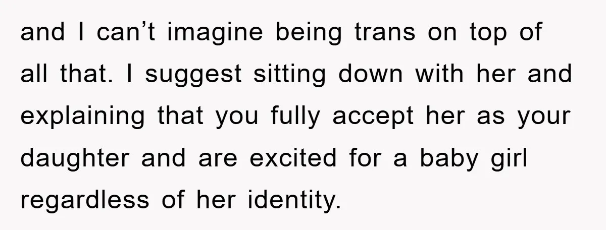 and I can’t imagine being trans on top of all that. I suggest sitting down with her and explaining that you fully accept her as your daughter and are excited...
