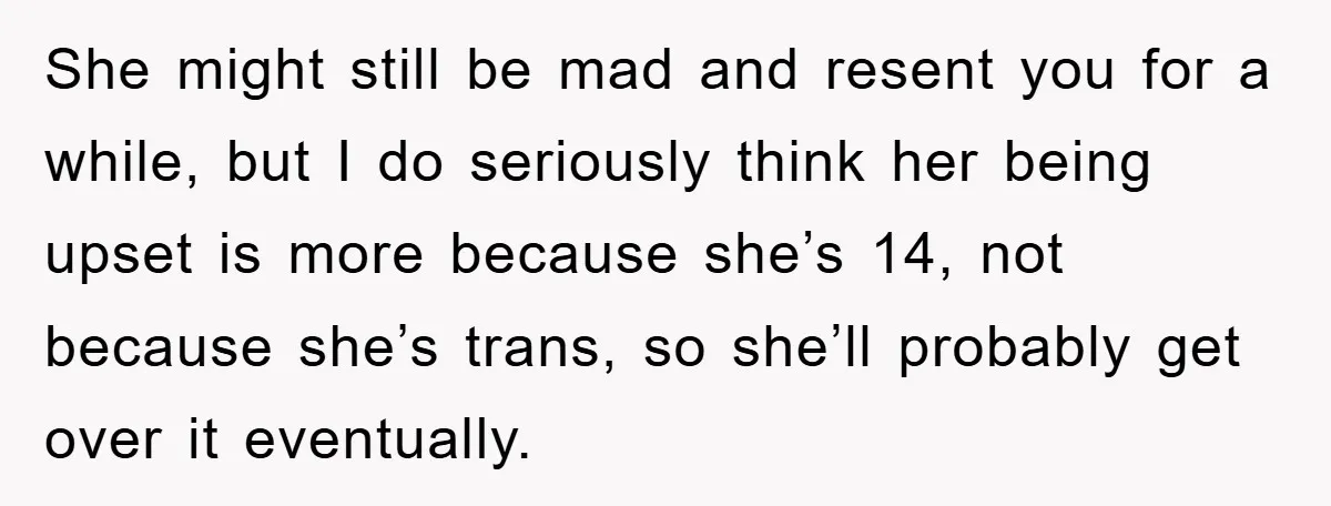 She might still be mad and resent you for a while, but I do seriously think her being upset is more because she’s 14, not because she’s trans, so she’ll...