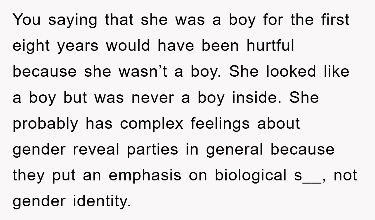 You saying that she was a boy for the first eight years would have been hurtful because she wasn’t a boy. She looked like a boy but was never a...