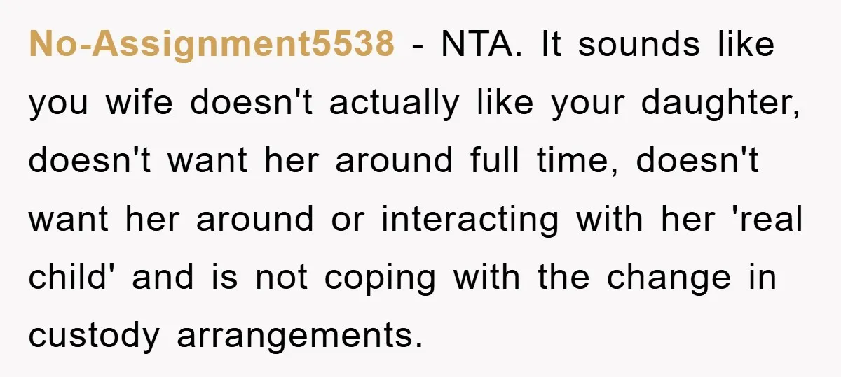 No-Assignment5538 − NTA. It sounds like you wife doesn't actually like your daughter, doesn't want her around full time, doesn't want her around or interacting with her 'real child' and...