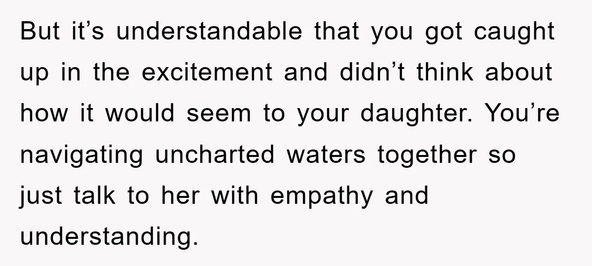 But it’s understandable that you got caught up in the excitement and didn’t think about how it would seem to your daughter. You’re navigating uncharted waters together so just talk...