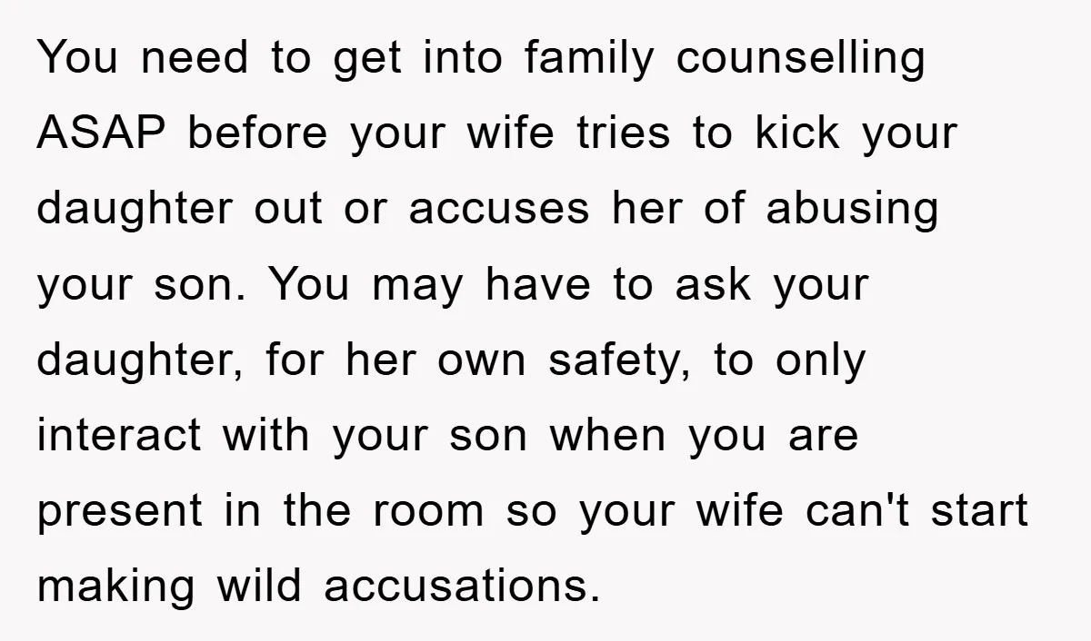 You need to get into family counselling ASAP before your wife tries to kick your daughter out or accuses her of abusing your son. You may have to ask your...