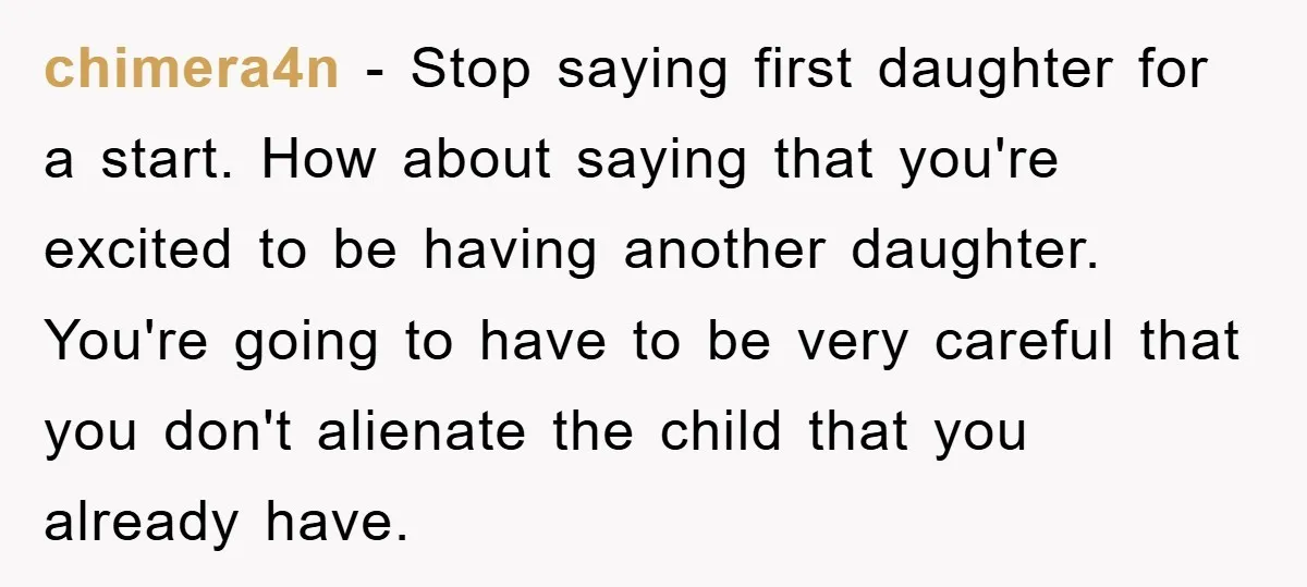 chimera4n − Stop saying first daughter for a start. How about saying that you're excited to be having another daughter. You're going to have to be very careful that you...