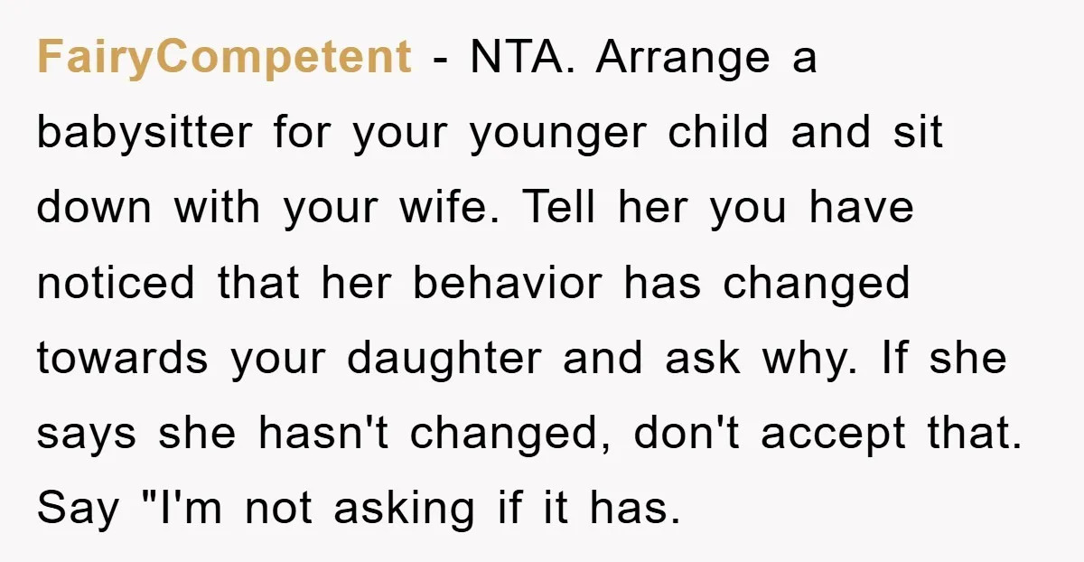 FairyCompetent − NTA. Arrange a babysitter for your younger child and sit down with your wife. Tell her you have noticed that her behavior has changed towards your daughter and...