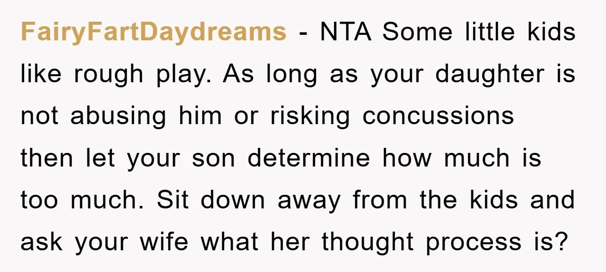 FairyFartDaydreams − NTA Some little kids like rough play. As long as your daughter is not abusing him or risking concussions then let your son determine how much is too...
