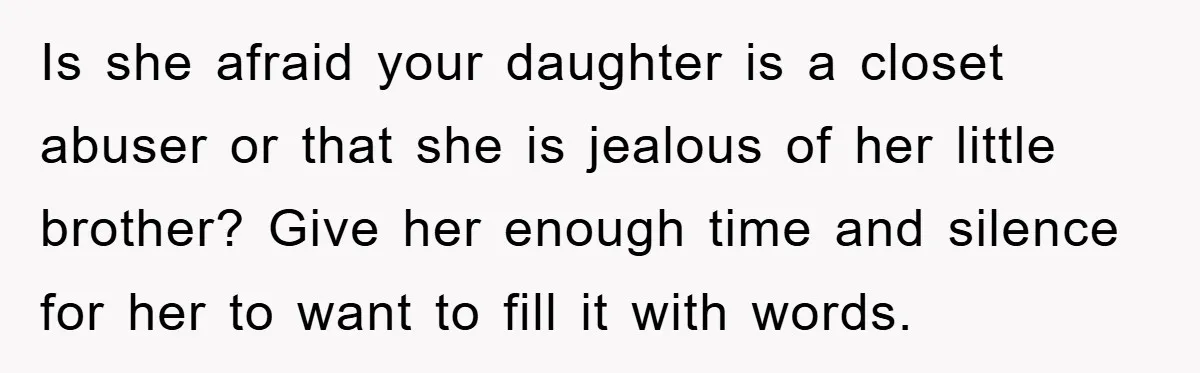 Is she afraid your daughter is a closet abuser or that she is jealous of her little brother? Give her enough time and silence for her to want to fill...
