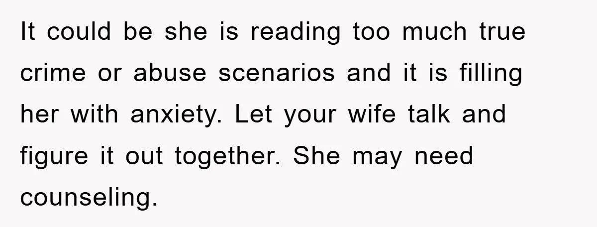 It could be she is reading too much true crime or abuse scenarios and it is filling her with anxiety. Let your wife talk and figure it out together. She...