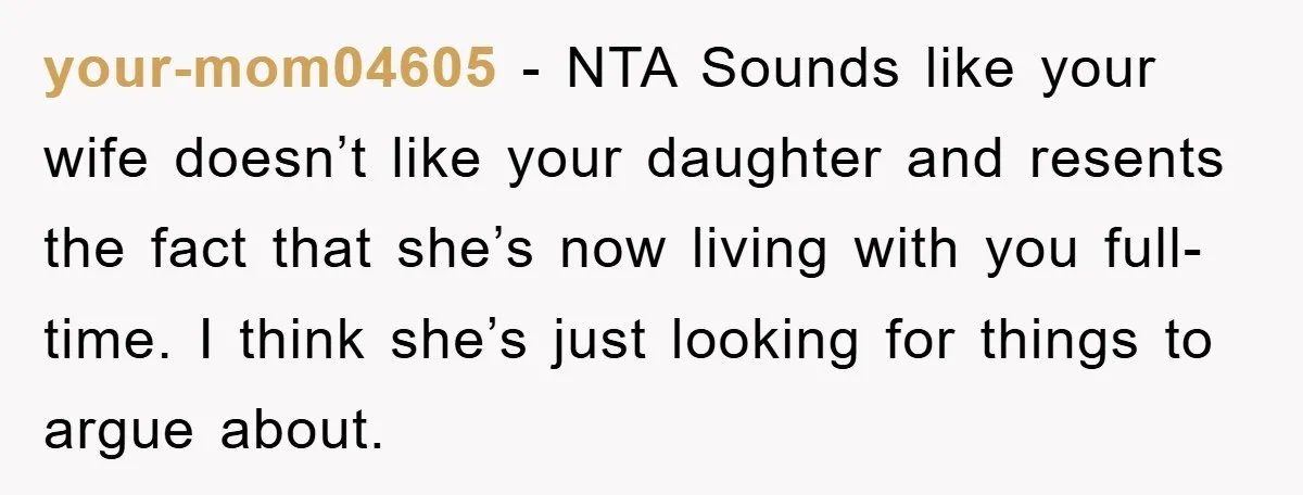 your-mom04605 − NTA Sounds like your wife doesn’t like your daughter and resents the fact that she’s now living with you full-time. I think she’s just looking for things to...