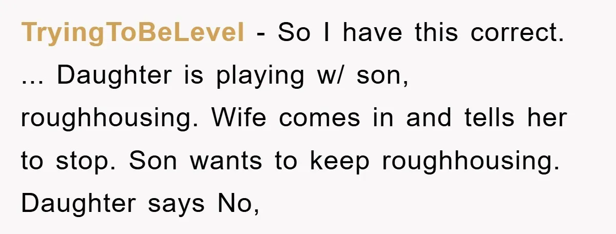 TryingToBeLevel − So I have this correct. ... Daughter is playing w/ son, roughhousing. Wife comes in and tells her to stop. Son wants to keep roughhousing. Daughter says No,
