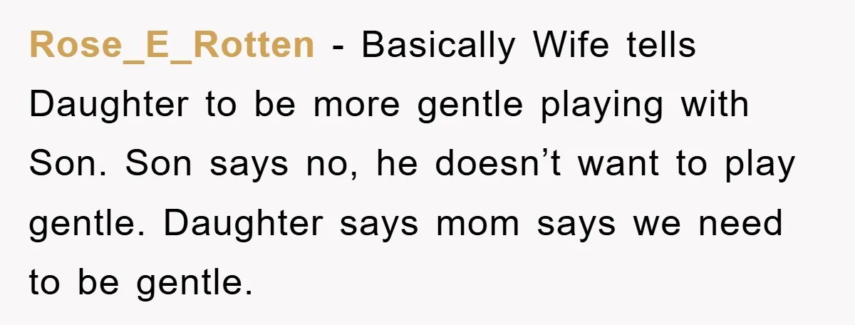 Rose_E_Rotten − Basically Wife tells Daughter to be more gentle playing with Son. Son says no, he doesn’t want to play gentle. Daughter says mom says we need to be...