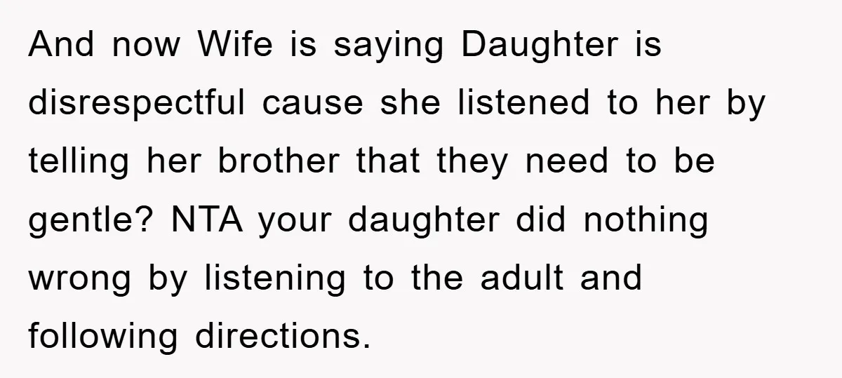 And now Wife is saying Daughter is disrespectful cause she listened to her by telling her brother that they need to be gentle? NTA your daughter did nothing wrong by...