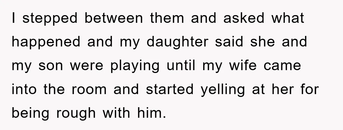 I stepped between them and asked what happened and my daughter said she and my son were playing until my wife came into the room and started yelling at her...