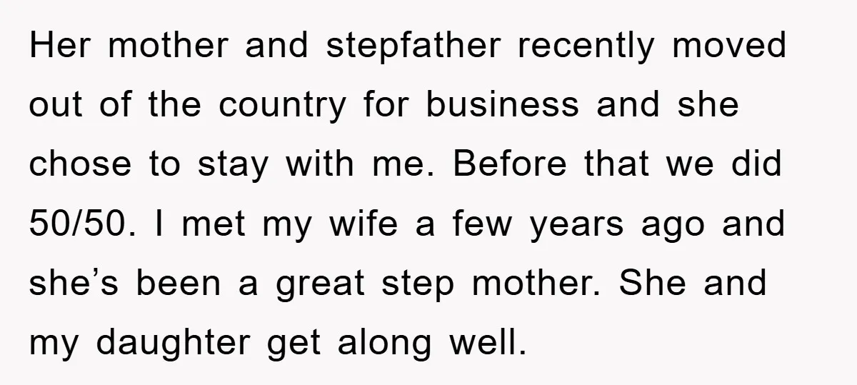 Her mother and stepfather recently moved out of the country for business and she chose to stay with me. Before that we did 50/50. I met my wife a few...