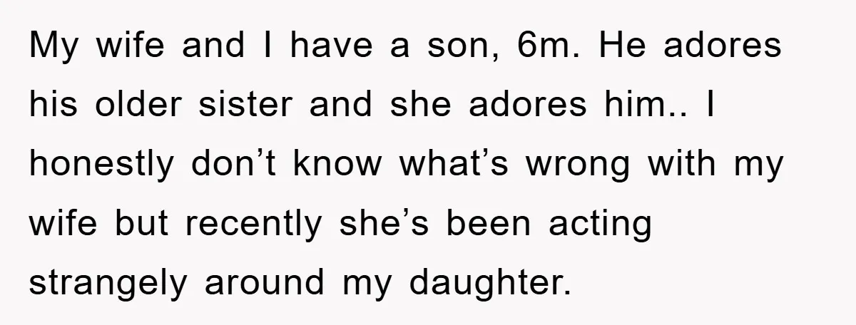 My wife and I have a son, 6m. He adores his older sister and she adores him.. I honestly don’t know what’s wrong with my wife but recently she’s been...
