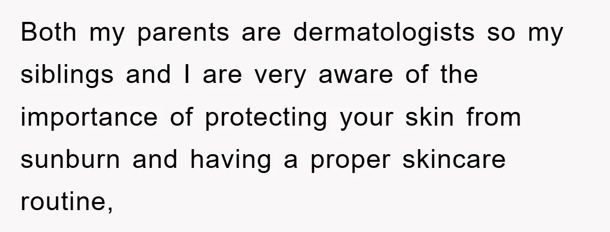 Both my parents are dermatologists so my siblings and I are very aware of the importance of protecting your skin from sunburn and having a proper skincare routine,