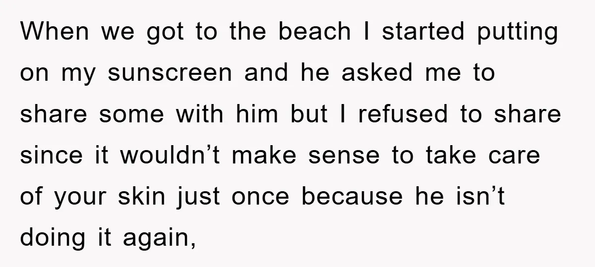 When we got to the beach I started putting on my sunscreen and he asked me to share some with him but I refused to share since it wouldn’t make...
