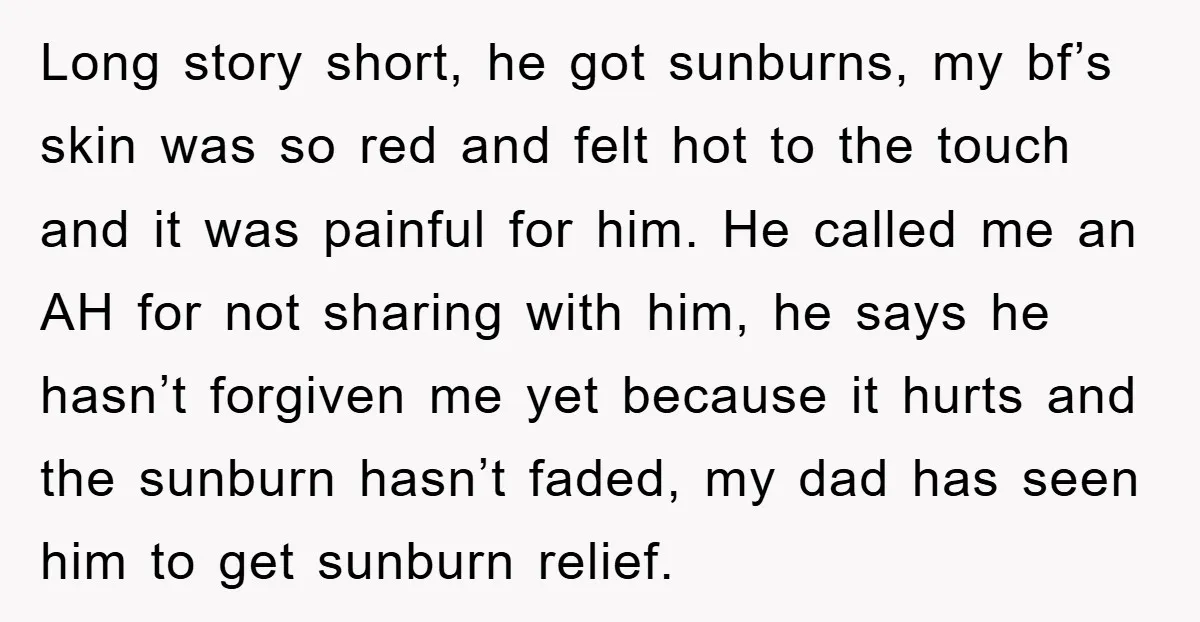 Long story short, he got sunburns, my bf’s skin was so red and felt hot to the touch and it was painful for him. He called me an AH for...
