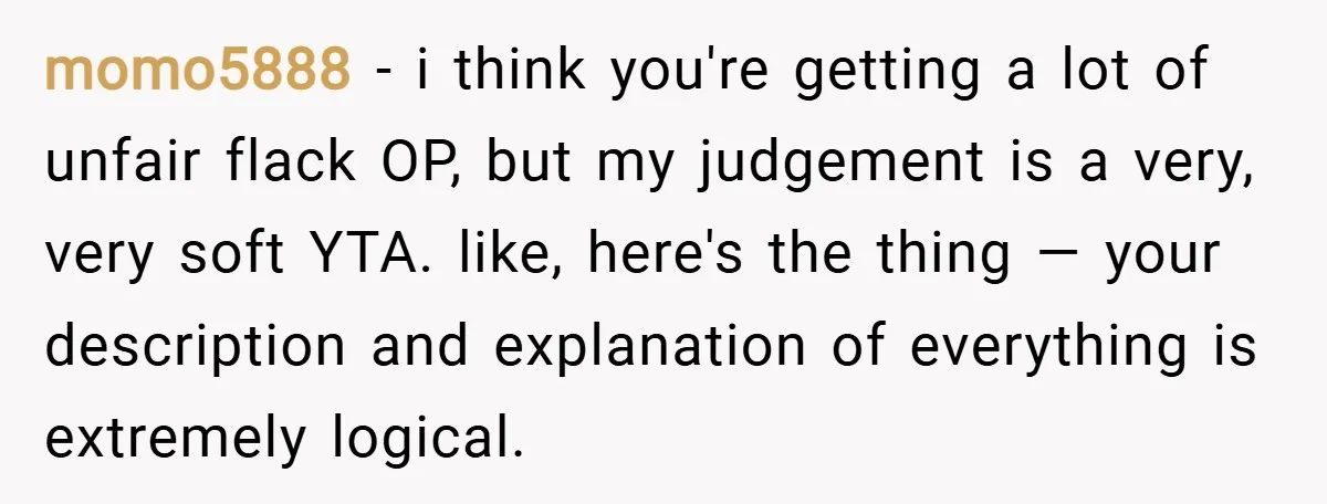 momo5888 − i think you're getting a lot of unfair flack OP, but my judgement is a very, very soft YTA. like, here's the thing — your description and explanation...