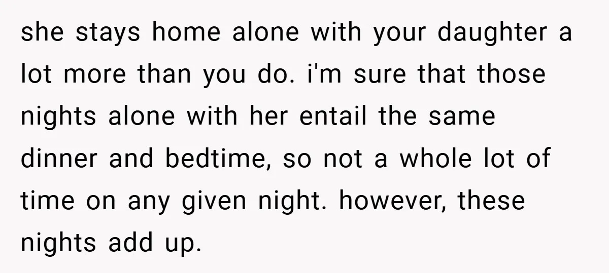 she stays home alone with your daughter a lot more than you do. i'm sure that those nights alone with her entail the same dinner and bedtime, so not a...