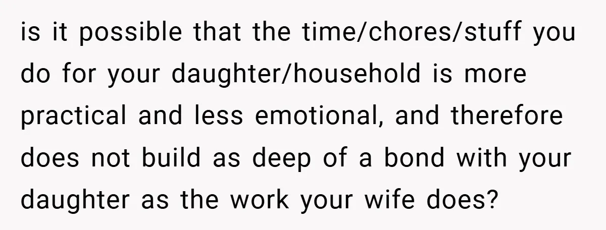 is it possible that the time/chores/stuff you do for your daughter/household is more practical and less emotional, and therefore does not build as deep of a bond with your daughter...