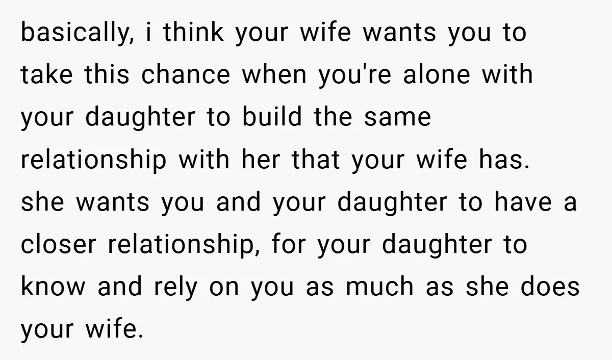 basically, i think your wife wants you to take this chance when you're alone with your daughter to build the same relationship with her that your wife has. she wants...