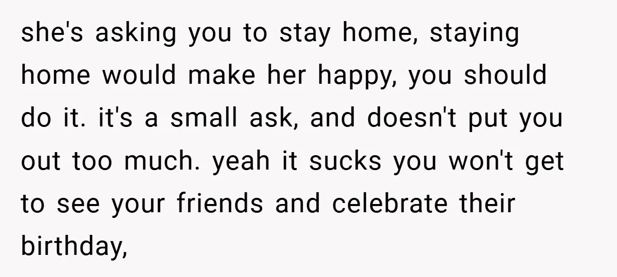 she's asking you to stay home, staying home would make her happy, you should do it. it's a small ask, and doesn't put you out too much. yeah it sucks...