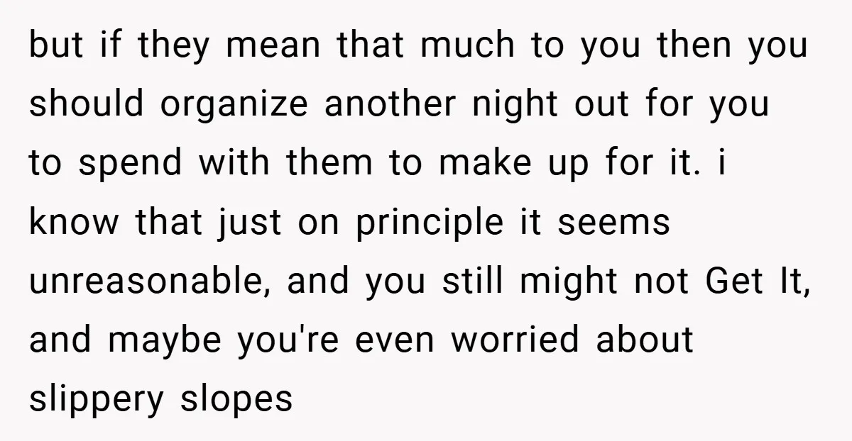 but if they mean that much to you then you should organize another night out for you to spend with them to make up for it. i know that just...