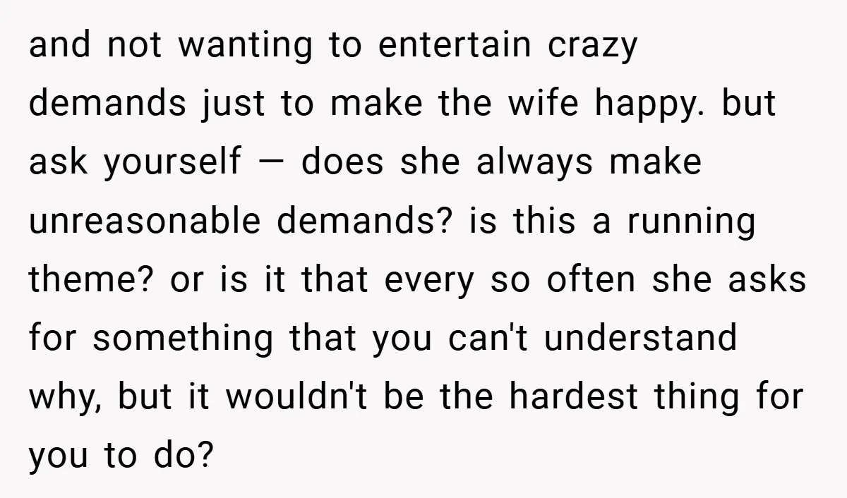 and not wanting to entertain crazy demands just to make the wife happy. but ask yourself — does she always make unreasonable demands? is this a running theme? or is...
