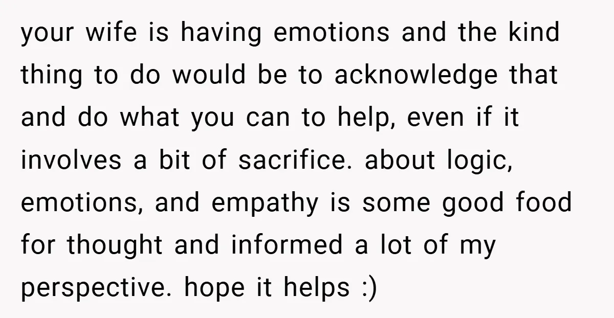your wife is having emotions and the kind thing to do would be to acknowledge that and do what you can to help, even if it involves a bit of...