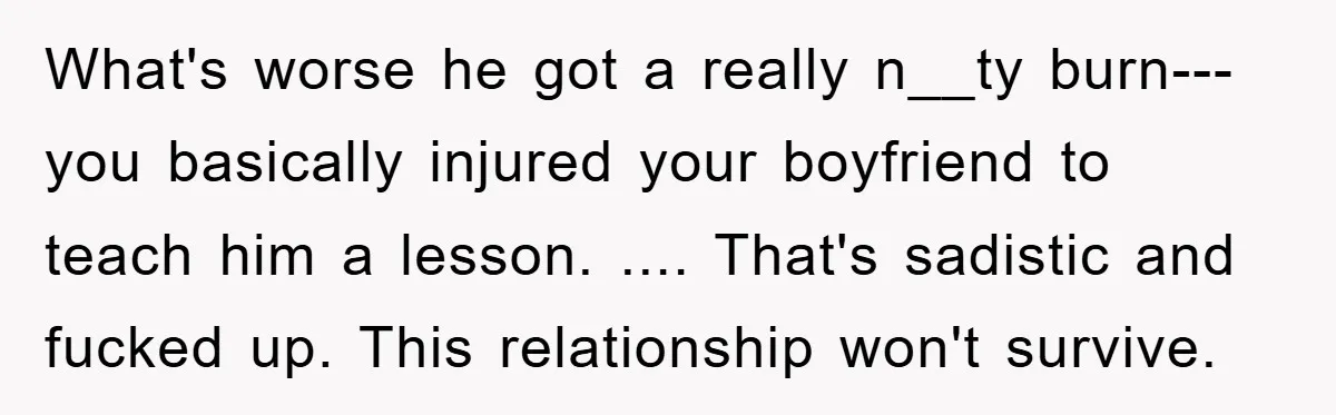 What's worse he got a really n__ty burn--- you basically injured your boyfriend to teach him a lesson. .... That's sadistic and fucked up. This relationship won't survive.