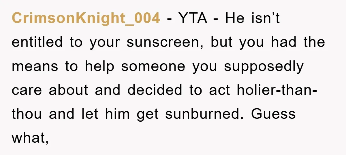 CrimsonKnight_004 − YTA - He isn’t entitled to your sunscreen, but you had the means to help someone you supposedly care about and decided to act holier-than-thou and let him...