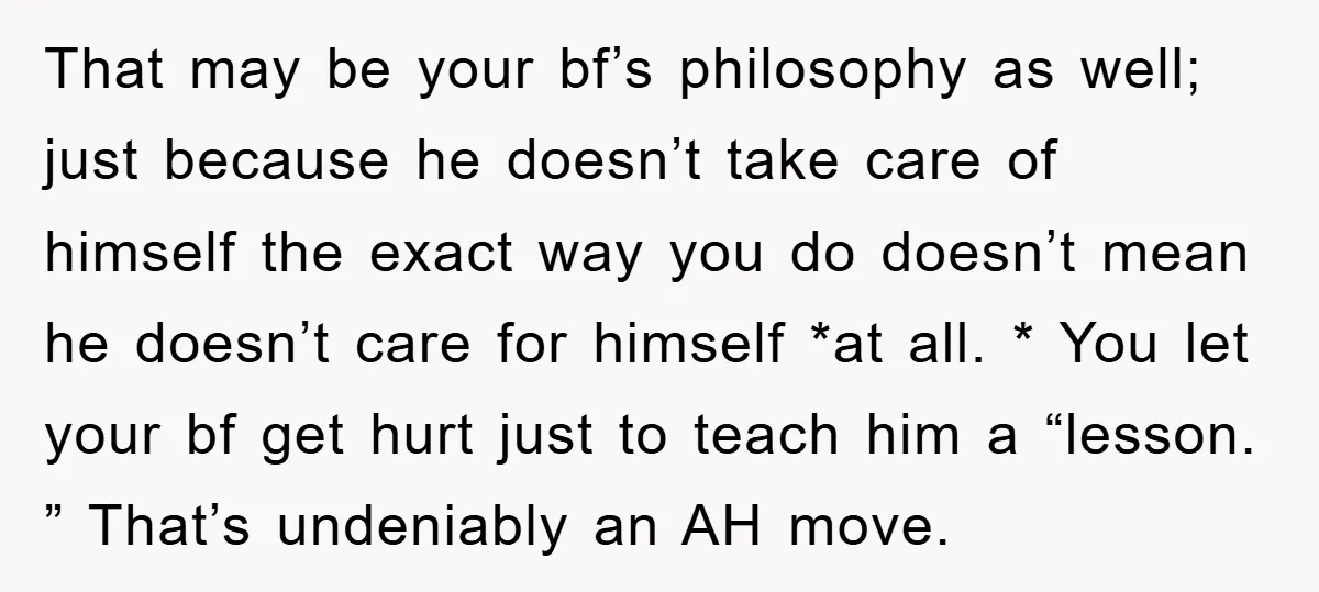 That may be your bf’s philosophy as well; just because he doesn’t take care of himself the exact way you do doesn’t mean he doesn’t care for himself *at all....