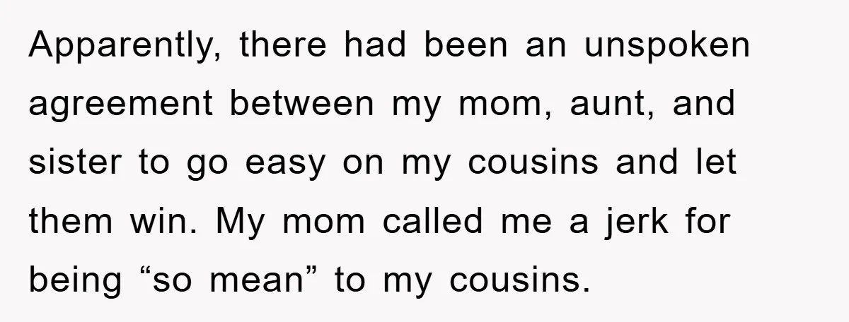 Apparently, there had been an unspoken agreement between my mom, aunt, and sister to go easy on my cousins and let them win. My mom called me a jerk for...