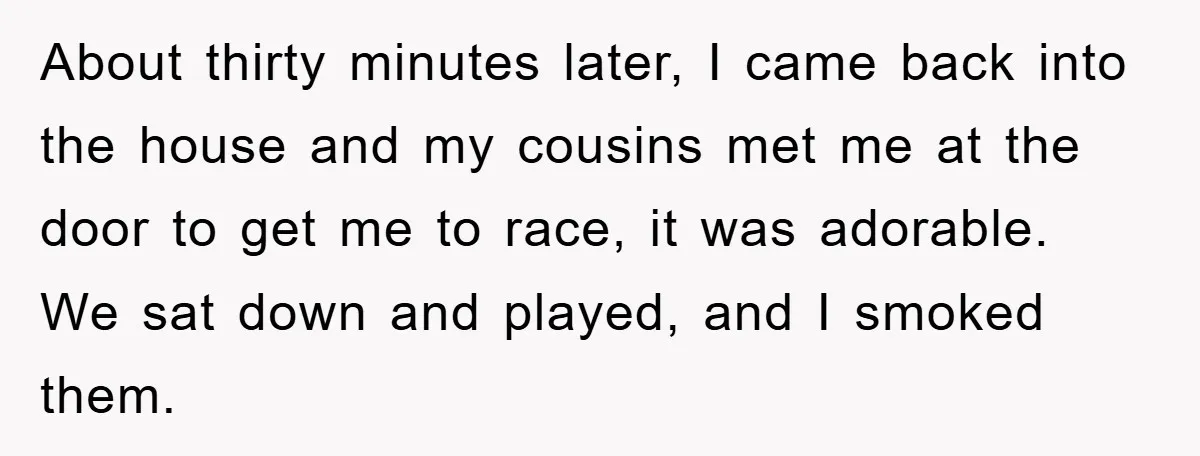 About thirty minutes later, I came back into the house and my cousins met me at the door to get me to race, it was adorable. We sat down and...