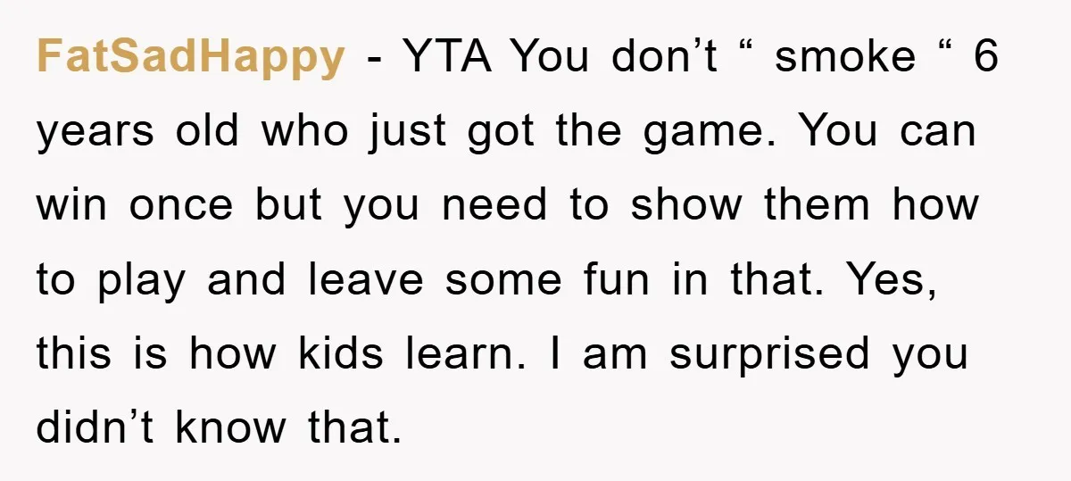 FatSadHappy − YTA You don’t “ smoke “ 6 years old who just got the game. You can win once but you need to show them how to play and...