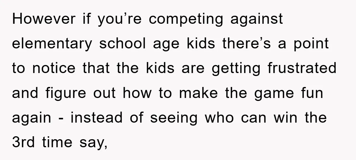 However if you’re competing against elementary school age kids there’s a point to notice that the kids are getting frustrated and figure out how to make the game fun again...
