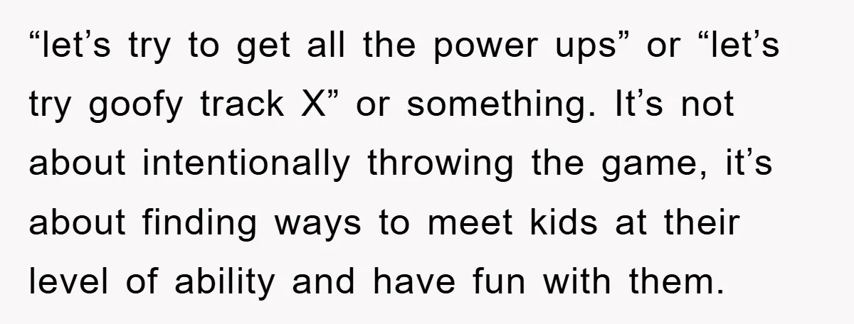 “let’s try to get all the power ups” or “let’s try goofy track X” or something. It’s not about intentionally throwing the game, it’s about finding ways to meet kids...