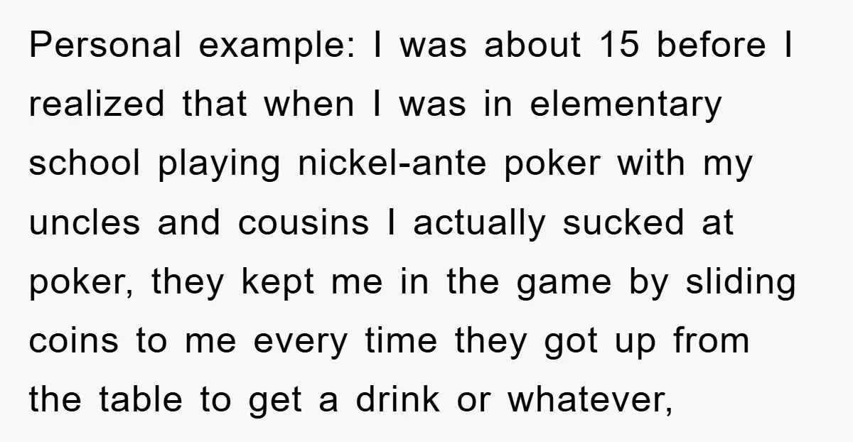 Personal example: I was about 15 before I realized that when I was in elementary school playing nickel-ante poker with my uncles and cousins I actually sucked at poker, they...