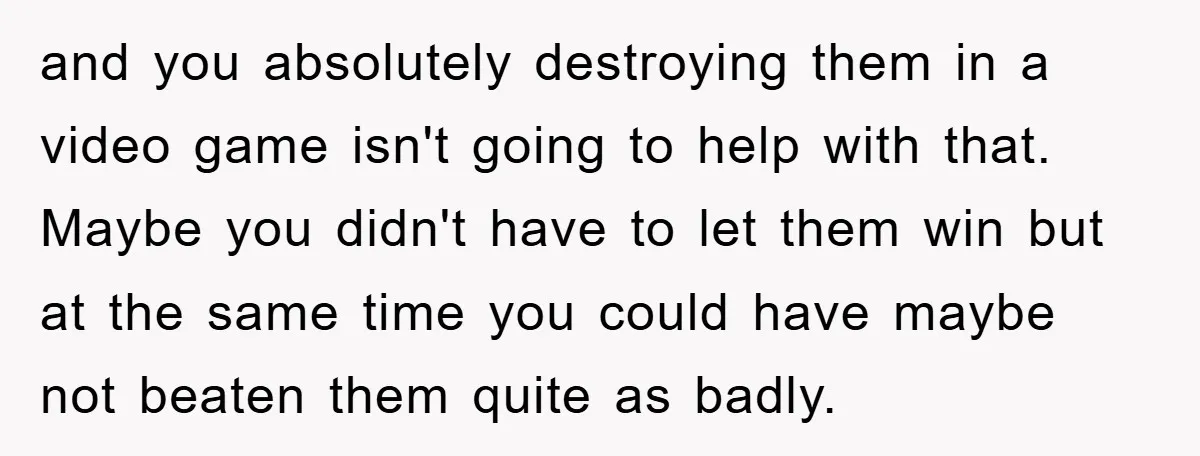 and you absolutely destroying them in a video game isn't going to help with that. Maybe you didn't have to let them win but at the same time you could...