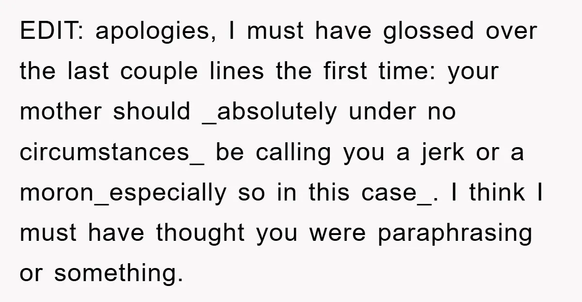 EDIT: apologies, I must have glossed over the last couple lines the first time: your mother should _absolutely under no circumstances_ be calling you a jerk or a moron_especially so...