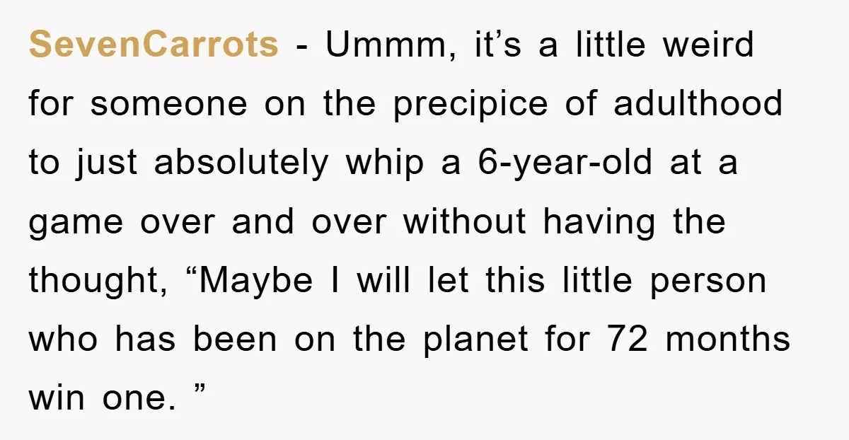 SevenCarrots − Ummm, it’s a little weird for someone on the precipice of adulthood to just absolutely whip a 6-year-old at a game over and over without having the thought,...