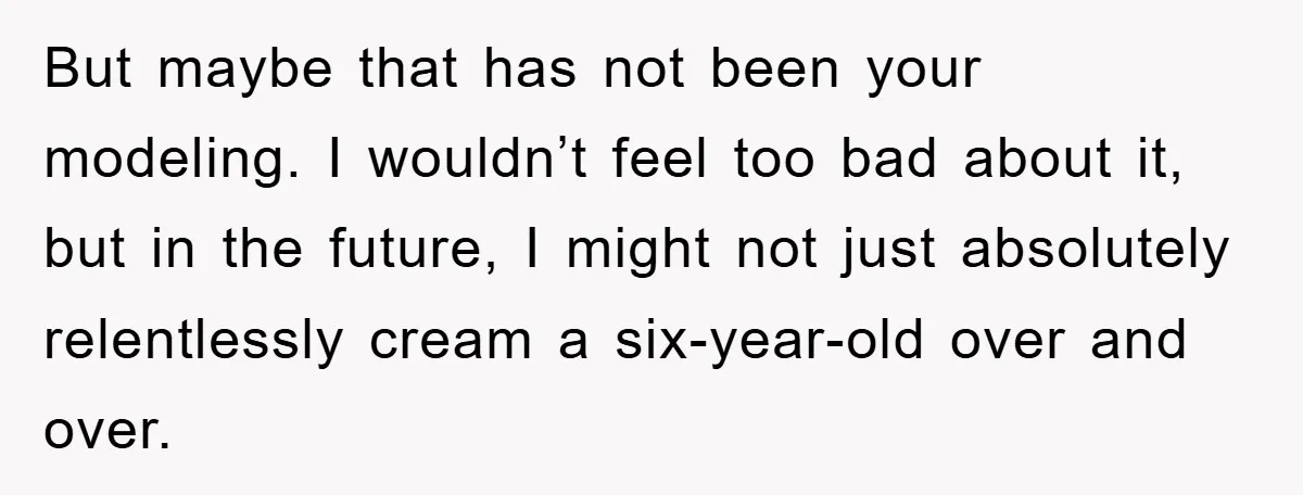 But maybe that has not been your modeling. I wouldn’t feel too bad about it, but in the future, I might not just absolutely relentlessly cream a six-year-old over and...