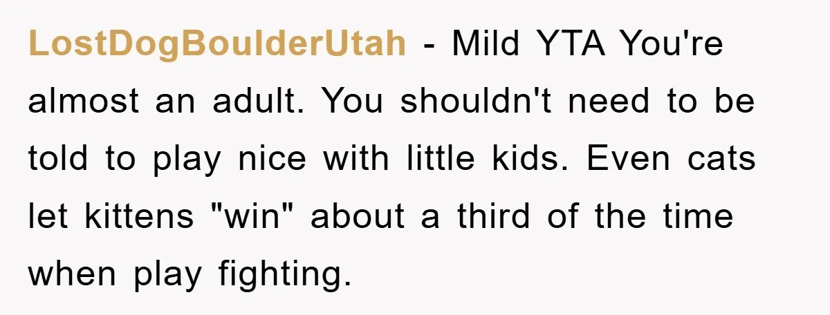 LostDogBoulderUtah − Mild YTA You're almost an adult. You shouldn't need to be told to play nice with little kids. Even cats let kittens "win" about a third of the...