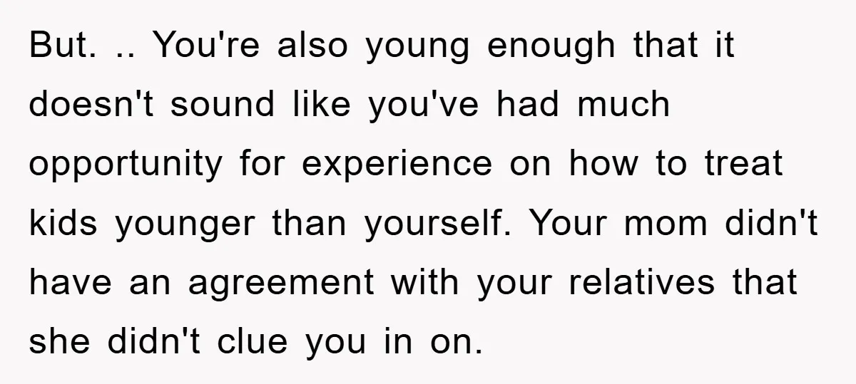 But. .. You're also young enough that it doesn't sound like you've had much opportunity for experience on how to treat kids younger than yourself. Your mom didn't have an...