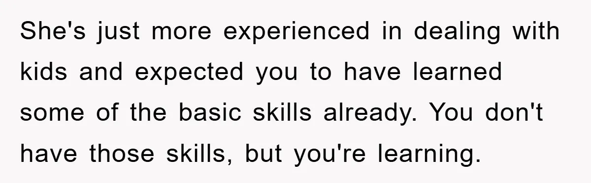 She's just more experienced in dealing with kids and expected you to have learned some of the basic skills already. You don't have those skills, but you're learning.