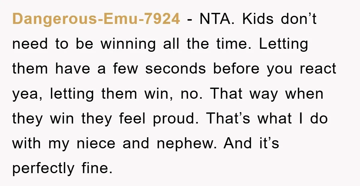 Dangerous-Emu-7924 − NTA. Kids don’t need to be winning all the time. Letting them have a few seconds before you react yea, letting them win, no. That way when they...
