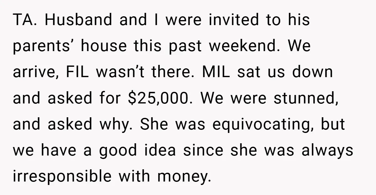 TA. Husband and I were invited to his parents’ house this past weekend. We arrive, FIL wasn’t there. MIL sat us down and asked for $25,000. We were stunned, and...