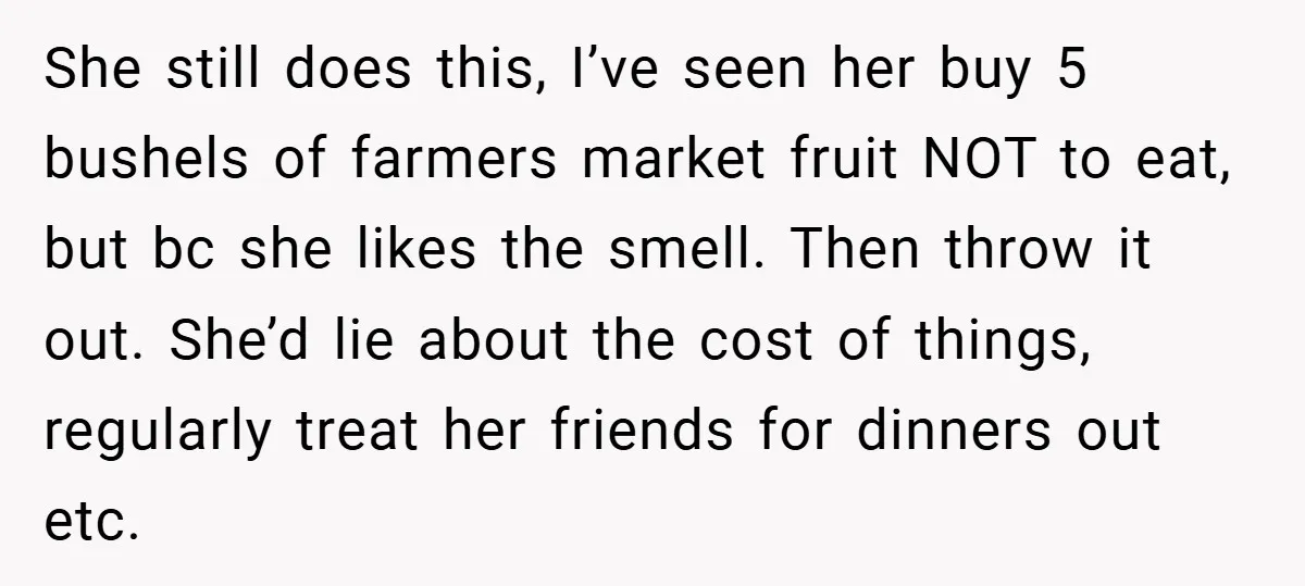 She still does this, I’ve seen her buy 5 bushels of farmers market fruit NOT to eat, but bc she likes the smell. Then throw it out. She’d lie about...