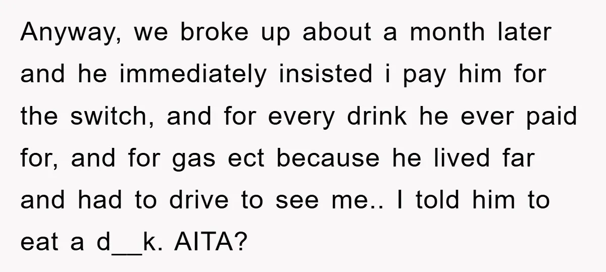Anyway, we broke up about a month later and he immediately insisted i pay him for the switch, and for every drink he ever paid for, and for gas ect...